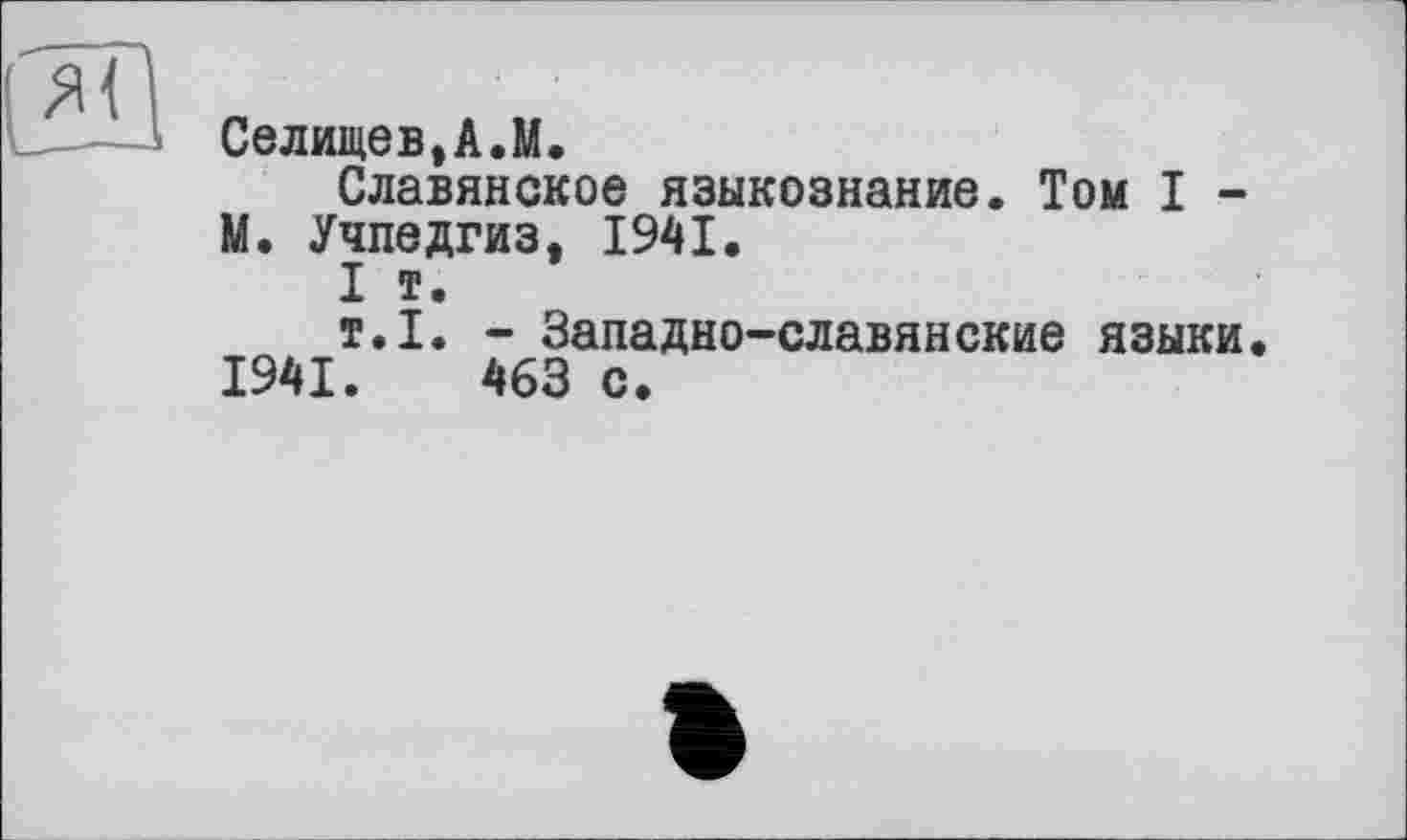 ﻿Селишев,А.М.
Славянское языкознание. Том I -M. Учпедгиз, 1941.
I т.
т.I. - Западно-славянские языки.
1941.	463 с.